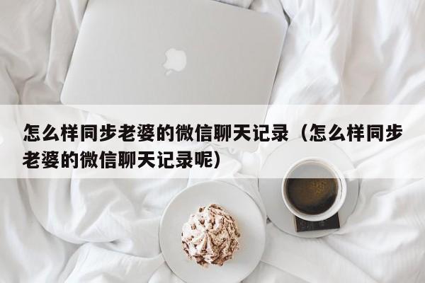 怎么同步老公同步接收微信聊天记录 如何同步老公微信聊天记录到我的手机