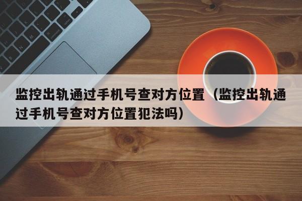 监控出轨通过手机号查对方位置（监控出轨通过手机号查对方位置犯法吗）