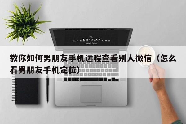 教你如何男朋友手机远程查看别人微信（怎么看男朋友手机定位）