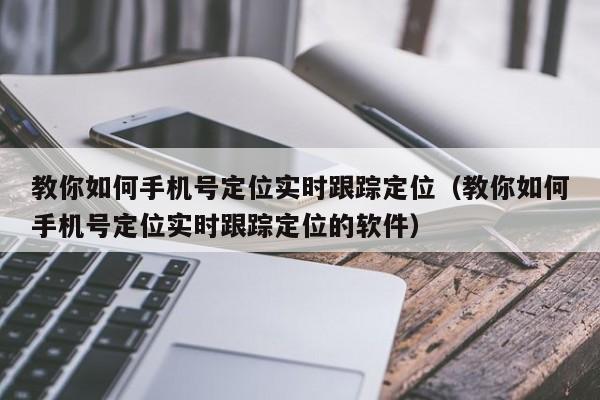 教你如何手机号定位实时跟踪定位（教你如何手机号定位实时跟踪定位的软件）