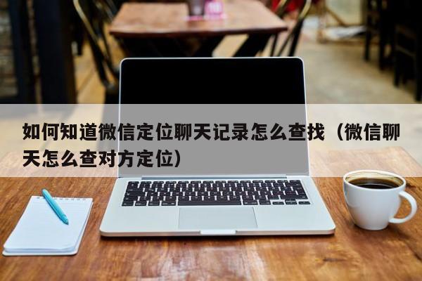 如何知道微信定位聊天记录怎么查找（微信聊天怎么查对方定位）