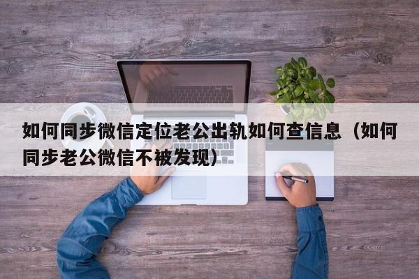 如何同步微信定位老公出轨如何查信息（如何同步老公微信不被发现）