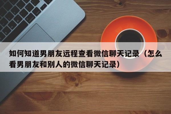 如何知道男朋友远程查看微信聊天记录（怎么看男朋友和别人的微信聊天记录）