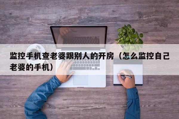 监控手机查老婆跟别人的开房（怎么监控自己老婆的手机）