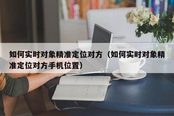 如何实时对象精准定位对方（如何实时对象精准定位对方手机位置）