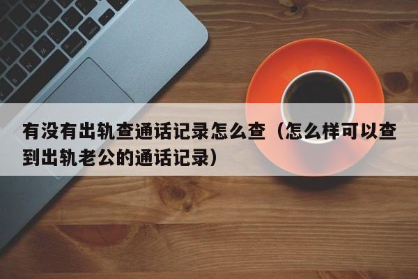 有没有出轨查通话记录怎么查（怎么样可以查到出轨老公的通话记录）