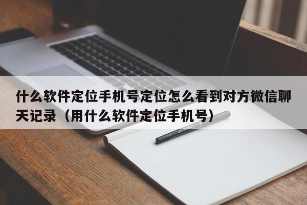 什么软件定位手机号定位怎么看到对方微信聊天记录（用什么软件定位手机号）