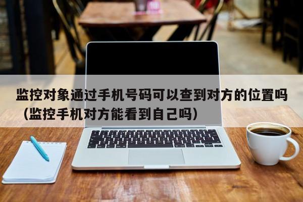 监控对象通过手机号码可以查到对方的位置吗（监控手机对方能看到自己吗）