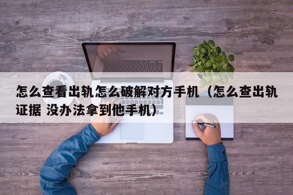 怎么查看出轨怎么破解对方手机（怎么查出轨证据 没办法拿到他手机）