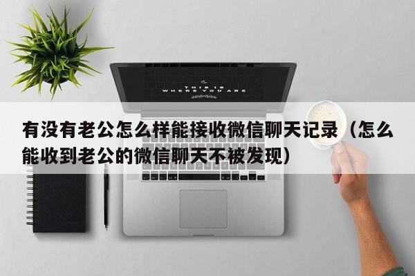 有没有老公怎么样能接收微信聊天记录（怎么能收到老公的微信聊天不被发现）