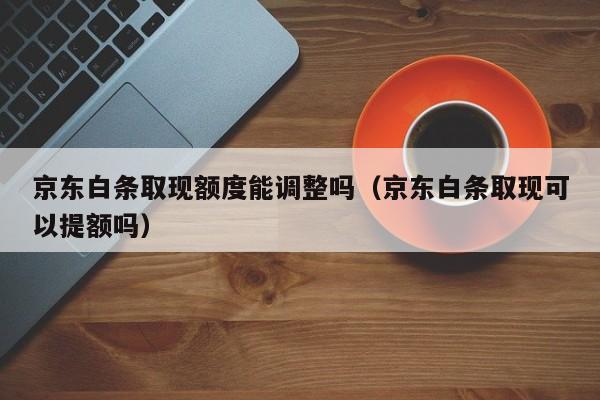 京东白条取现额度能调整吗（京东白条取现可以提额吗）