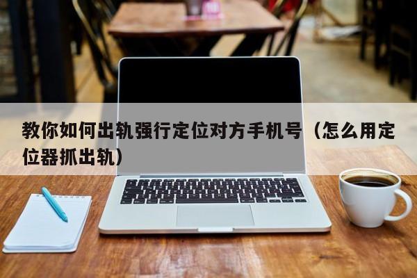 教你如何出轨强行定位对方手机号（怎么用定位器抓出轨）