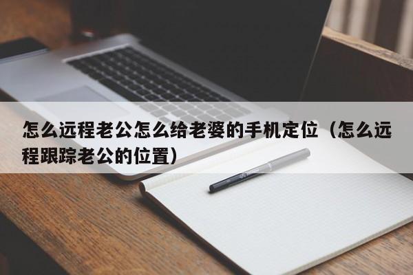 怎么远程老公怎么给老婆的手机定位（怎么远程跟踪老公的位置）