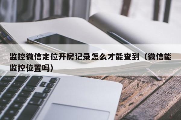 监控微信定位开房记录怎么才能查到（微信能监控位置吗）