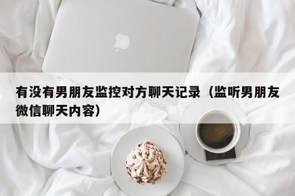 有没有男朋友监控对方聊天记录（监听男朋友微信聊天内容）