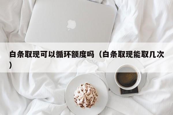 白条取现可以循环额度吗（白条取现能取几次）