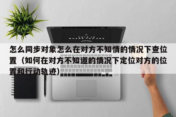 怎么同步对象怎么在对方不知情的情况下查位置(如何在对方不知道的情况下定位对方的位置和行动轨迹)