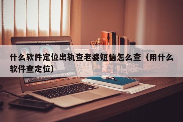 什么软件定位出轨查老婆短信怎么查（用什么软件查定位）