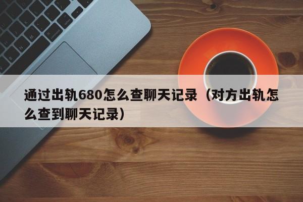 通过出轨680怎么查聊天记录（对方出轨怎么查到聊天记录）