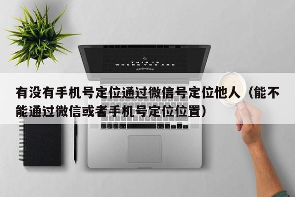 有没有手机号定位通过微信号定位他人（能不能通过微信或者手机号定位位置）