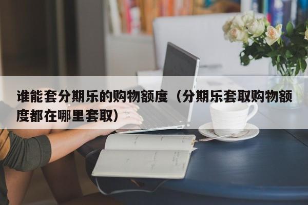 谁能套分期乐的购物额度（分期乐套取购物额度都在哪里套取）