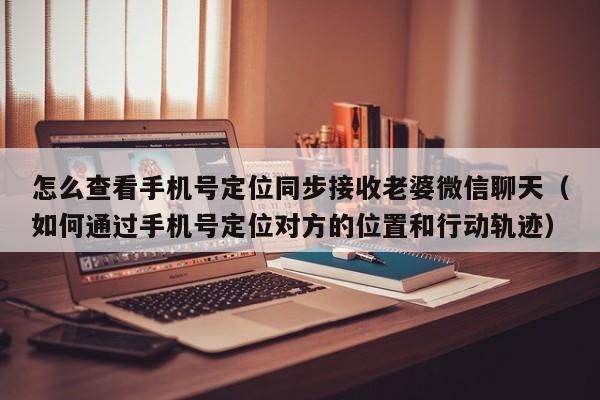 怎么查看手机号定位同步接收老婆微信聊天（如何通过手机号定位对方的位置和行动轨迹）