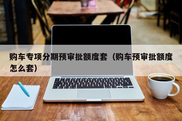 购车专项分期预审批额度套（购车预审批额度怎么套）