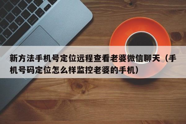 新方法手机号定位远程查看老婆微信聊天（手机号码定位怎么样监控老婆的手机）