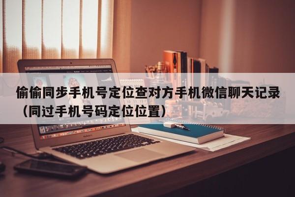 偷偷同步手机号定位查对方手机微信聊天记录（同过手机号码定位位置）
