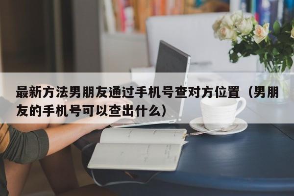 最新方法男朋友通过手机号查对方位置（男朋友的手机号可以查出什么）