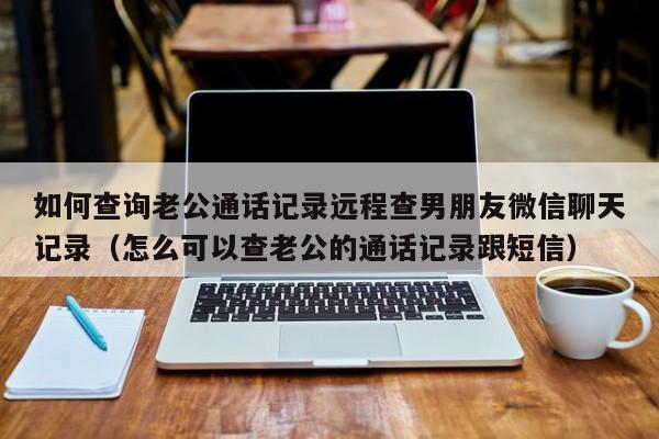 如何查询老公通话记录远程查男朋友微信聊天记录（怎么可以查老公的通话记录跟短信）