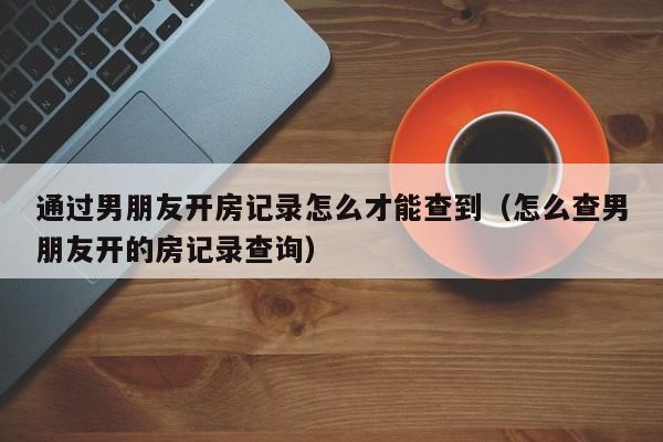 通过男朋友开房记录怎么才能查到（怎么查男朋友开的房记录查询）