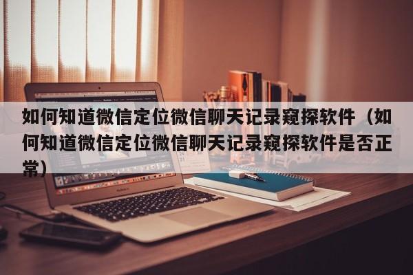 如何知道微信定位微信聊天记录窥探软件（如何知道微信定位微信聊天记录窥探软件是否正常）