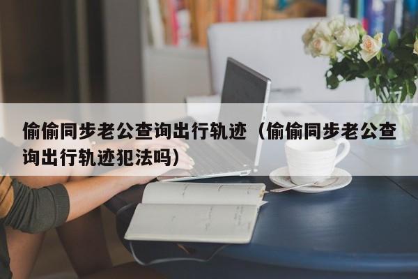 偷偷同步老公查询出行轨迹（偷偷同步老公查询出行轨迹犯法吗）