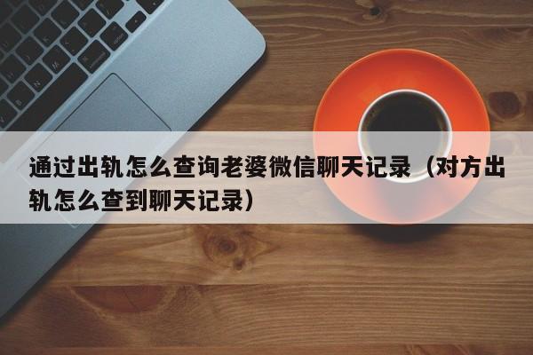 通过出轨怎么查询老婆微信聊天记录（对方出轨怎么查到聊天记录）