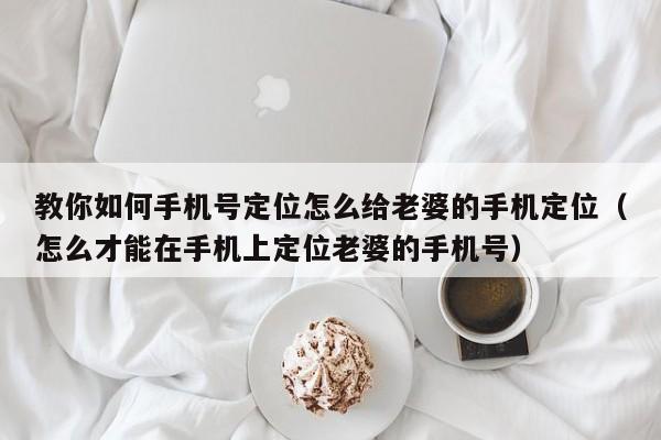 教你如何手机号定位怎么给老婆的手机定位（怎么才能在手机上定位老婆的手机号）