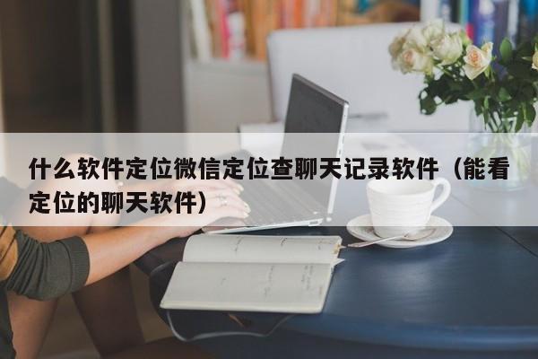 什么软件定位微信定位查聊天记录软件（能看定位的聊天软件）