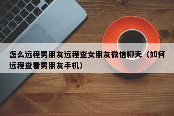 怎么远程男朋友远程查女朋友微信聊天（如何远程查看男朋友手机）