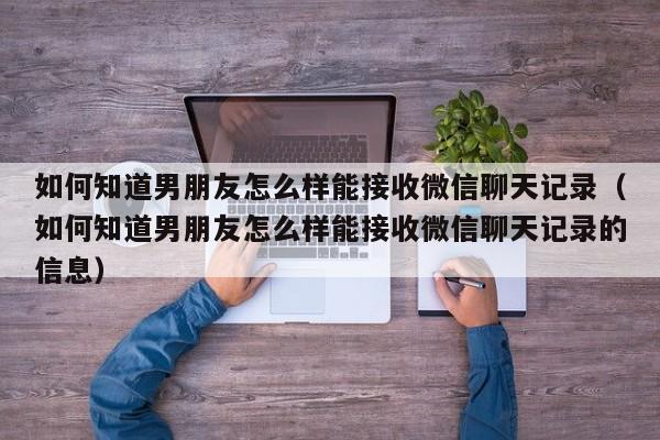 如何知道男朋友怎么样能接收微信聊天记录（如何知道男朋友怎么样能接收微信聊天记录的信息）