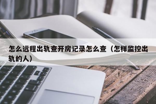 怎么远程出轨查开房记录怎么查（怎样监控出轨的人）