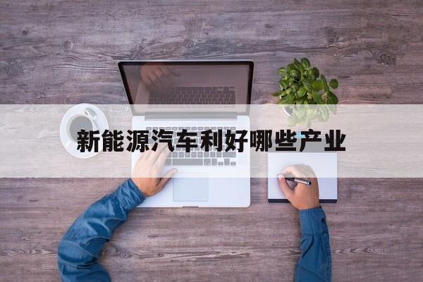 新能源汽车利好哪些产业(新能源汽车利好哪些产业链)