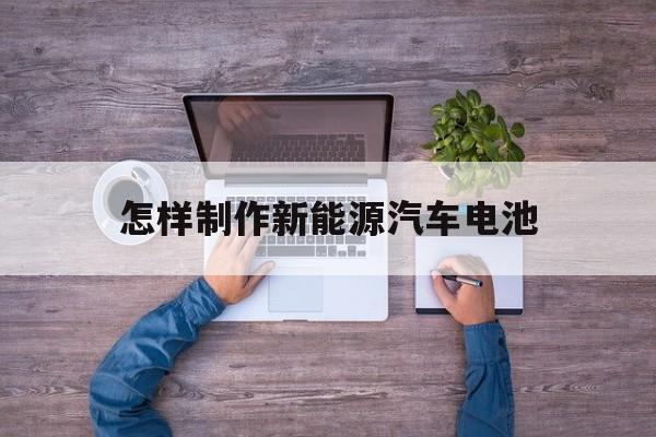 怎样制作新能源汽车电池(电动汽车的电池用什么制作的)