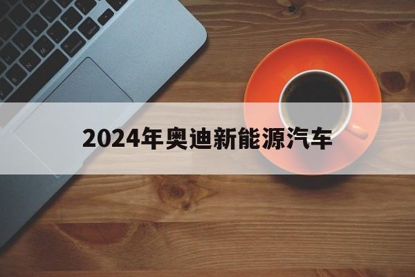 2024年奥迪新能源汽车(2024年奥迪新能源汽车上市)